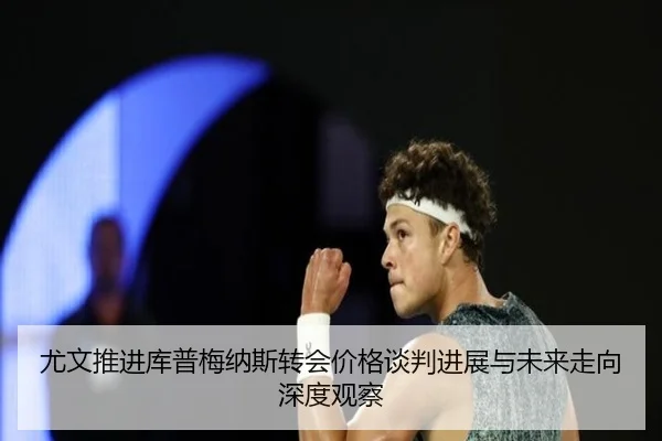 尤文推进库普梅纳斯转会价格谈判进展与未来走向深度观察