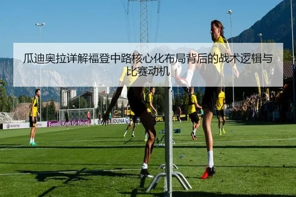 瓜迪奥拉详解福登中路核心化布局背后的战术逻辑与比赛动机