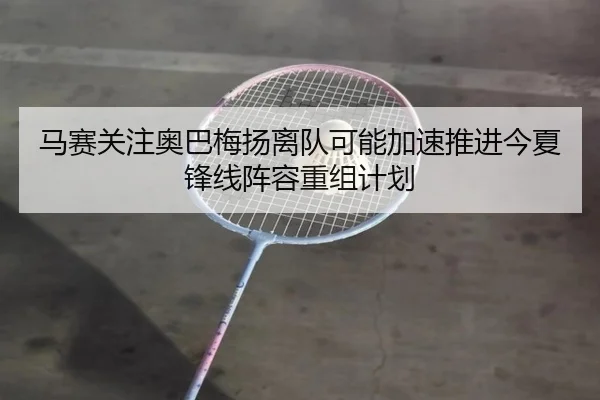 马赛关注奥巴梅扬离队可能加速推进今夏锋线阵容重组计划