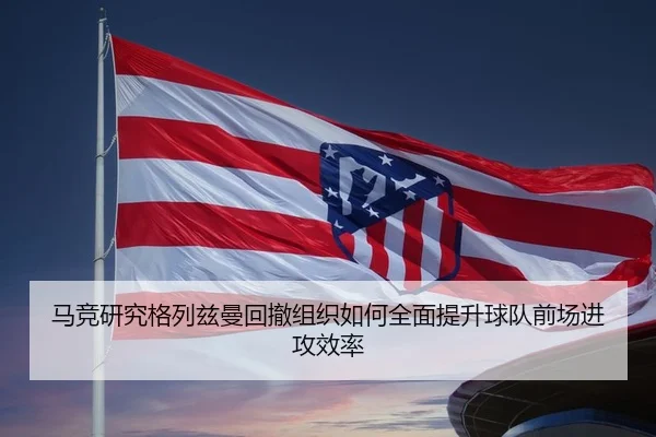 马竞研究格列兹曼回撤组织如何全面提升球队前场进攻效率