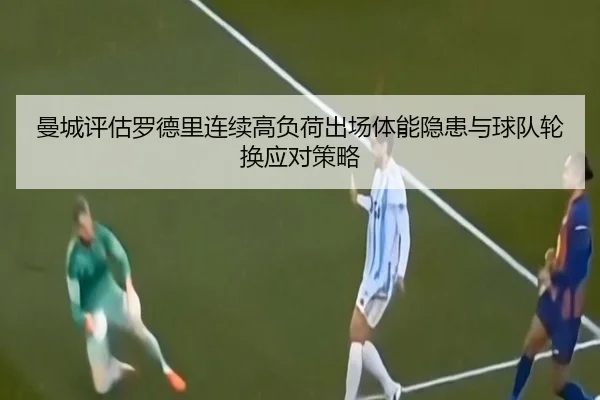 曼城评估罗德里连续高负荷出场体能隐患与球队轮换应对策略