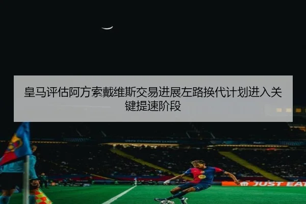 皇马评估阿方索戴维斯交易进展左路换代计划进入关键提速阶段