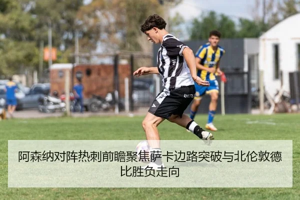 阿森纳对阵热刺前瞻聚焦萨卡边路突破与北伦敦德比胜负走向